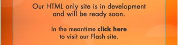 Our HTML only site is in development and will be ready soon. In th meantime click here to visit our Flash site.